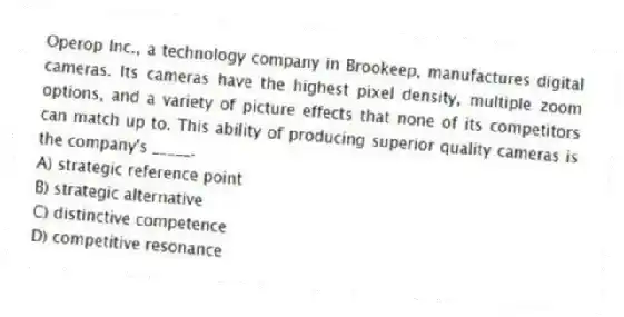 Operop Inc., a technology company in Brookeep, manufactures digital cameras. Its cameras have the highest pixel density, multiple zoom options, and a variety of picture effects that none of its competitors can match up to. This ability of producing superior quality cameras is the company's _____.
A) strategic reference point
B) strategic alternative
C) distinctive competence
D) competitive resonance