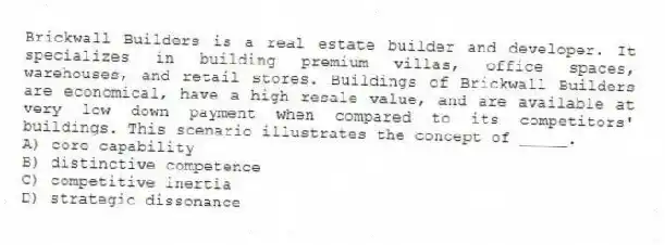 Brickwall Builders is a real estate builder and developer. It specializes in building premium villas, office spaces, warehouses, and retail stores. Buildings of Brickwall Builders are economical, have a high resale value, and are available at very low down payment when compared to its competitors' buildings. This scenario illustrates the concept of _____.
A) core capability
B) distinctive competence
C) competitive inertia
D) strategic dissonance
