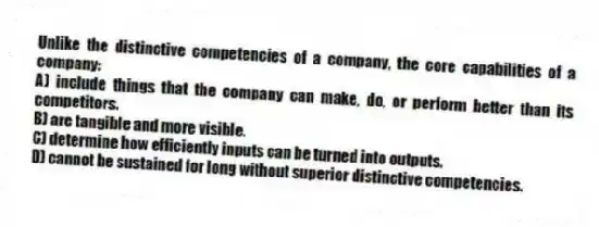 Unlike the distinctive competencies of a company, the core capabilities of a company:
A) include things that the company can make, do, or perform better than its competitors.
B) are tangible and more visible.
C) determine how efficiently inputs can be turned into outputs.
D) cannot be sustained for long without superior distinctive competencies.