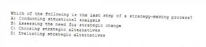 Which of the following is the last step of a strategy-making process?
A) Conducting situational analysis
B) Assessing the need for strategic change
C) Choosing strategic alternatives
D) Evaluating strategic alternatives