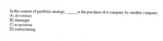 In the context of portfolio strategy, _____ is the purchase of a company by another company.
A) divestiture
B) demerger
C) acquisition
D) restructuring