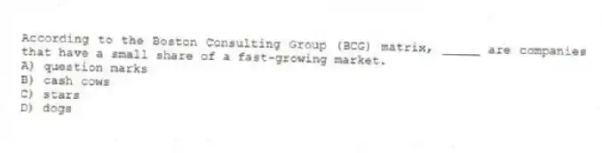 According to the Boston Consulting Group (BCG) matrix, _____ are companies that have a small share of a fast-growing market.
A) question marks
B) cash cows
C) stars
D) dogs