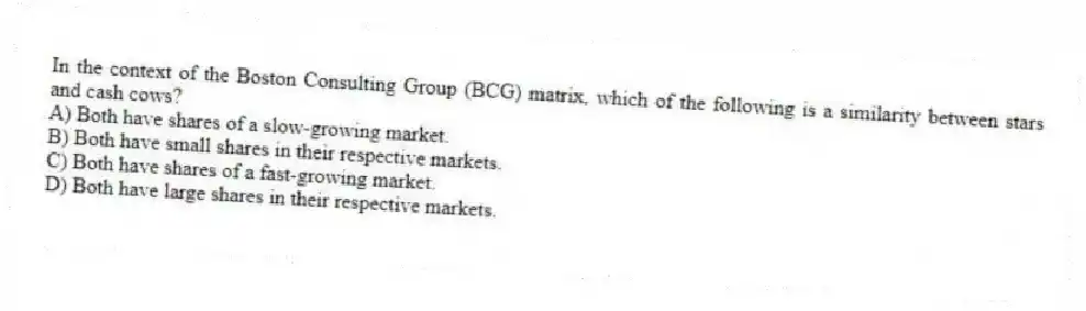 In the context of the Boston Consulting Group (BCG) matrix, which of the following is a similarity between stars and cash cows?
A) Both have shares of a slow-growing market.
B) Both have small shares in their respective markets.
C) Both have shares of a fast-growing market.
D) Both have large shares in their respective markets.