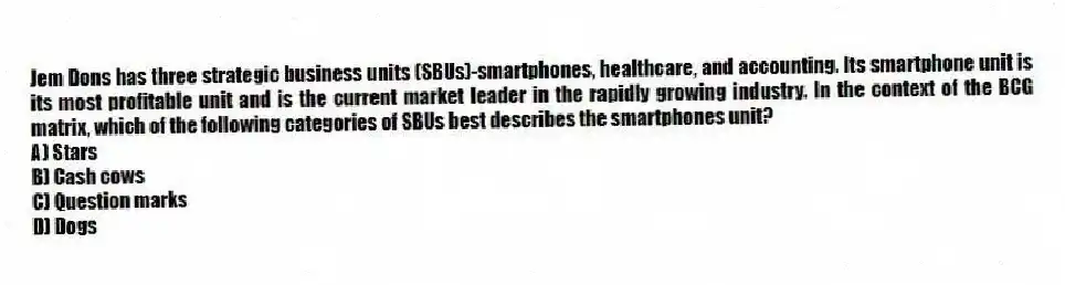 Jem Dons has three strategic business units (SBUs)-smartphones, healthcare, and accounting. Its smartphone unit is its most profitable unit and is the current market leader in the rapidly growing industry. In the context of the BCG matrix, which of the following categories of SBUs best describes the smartphones unit?
A) Stars
B) Cash cows
C) Question marks
D) Dogs