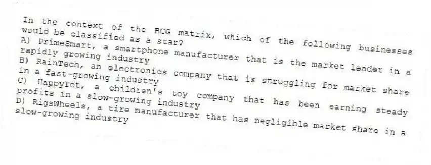 In the context of the BCG matrix, which of the following businesses would be classified as a star?
A) PrimeSmart, a smartphone manufacturer that is the market leader in a rapidly growing industry
B) RainTech, an electronics company that is struggling for market share in a fast-growing industry
C) HappyTot, a children's toy company that has been earning steady profits in a slow-growing industry
D) RigsWheels, a tire manufacturer that has negligible market share in a slow-growing industry