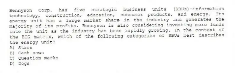 Bennyson Corp. has five strategic business units (SBUs)-information technology, construction, education, consumer products, and energy. Its energy unit has a large market share in the industry and generates the majority of its profits. Bennyson is also considering investing more funds into the unit as the industry has been rapidly growing. In the context of the BCG matrix, which of the following categories of SBUs best describes the energy unit?
A) Stars
B) Cash cows
C) Question marks
D) Dogs