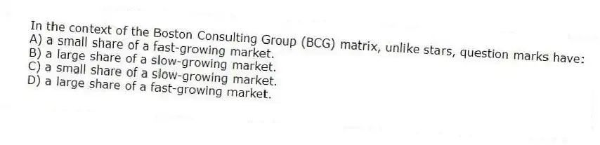 In the context of the Boston Consulting Group (BCG) matrix, unlike stars, question marks have:
A) a small share of a fast-growing market.
B) a large share of a slow-growing market.
C) a small share of a slow-growing market.
D) a large share of a fast-growing market.