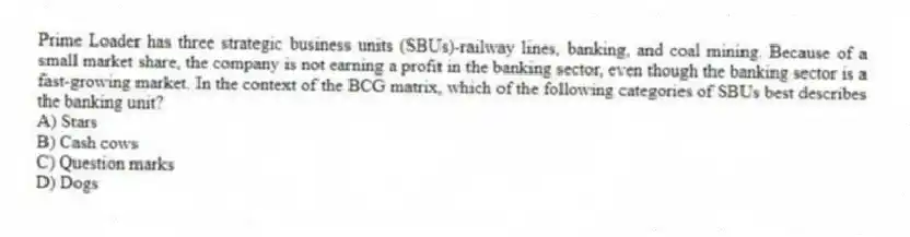 Prime Loader has three strategic business units (SBUs)-railway lines, banking, and coal mining. Because of a small market share, the company is not earning a profit in the banking sector, even though the banking sector is a fast-growing market. In the context of the BCG matrix, which of the following categories of SBUs best describes the banking unit?
A) Stars
B) Cash cows
C) Question marks
D) Dogs
