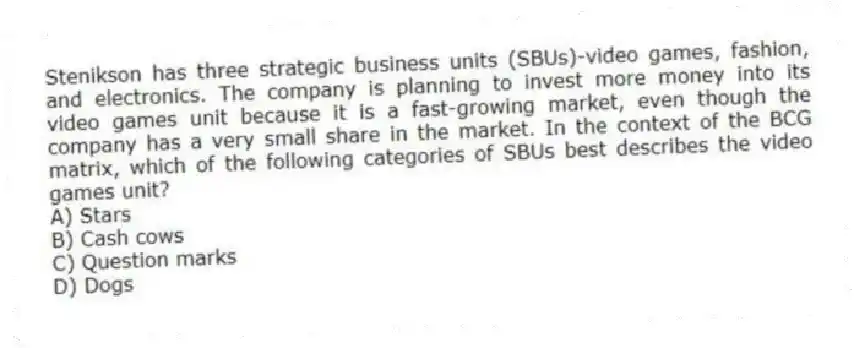 Stenikson has three strategic business units (SBUs)-video games, fashion, and electronics. The company is planning to invest more money into its video games unit because it is a fast-growing market, even though the company has a very small share in the market. In the context of the BCG matrix, which of the following categories of SBUs best describes the video games unit?
A) Stars
B) Cash cows
C) Question marks
D) Dogs