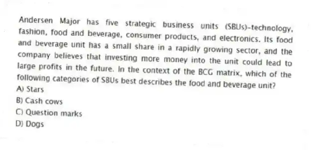 Andersen Major has five strategic business units (SBUs)-technology, fashion, food and beverage, consumer products, and electronics. Its food and beverage unit has a small share in a rapidly growing sector, and the company believes that investing more money into the unit could lead to large profits in the future. In the context of the BCG matrix, which of the following categories of SBUs best describes the food and beverage unit?
A) Stars
B) Cash cows
C) Question marks
D) Dogs