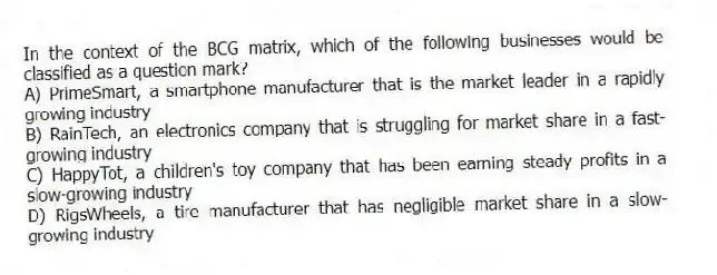 In the context of the BCG matrix, which of the following businesses would be classified as a question mark?
A) PrimeSmart, a smartphone manufacturer that is the market leader in a rapidly growing industry
B) RainTech, an electronics company that is struggling for market share in a fast-growing industry
C) HappyTot, a children's toy company that has been earning steady profits in a slow-growing industry
D) RigsWheels, a tire manufacturer that has negligible market share in a slow-growing industry