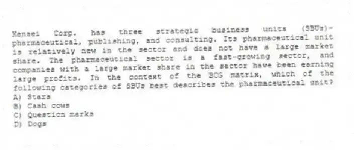 Kensei Corp. has three strategic business units (SBUs)-pharmaceutical, publishing, and consulting. Its pharmaceutical unit is relatively new in the sector and does not have a large market share. The pharmaceutical sector is a fast-growing sector, and companies with a large market share in the sector have been earning large profits. In the context of the BCG matrix, which of the following categories of SBUs best describes the pharmaceutical unit?
A) Stars
B) Cash cows
C) Question marks
D) Dogs
