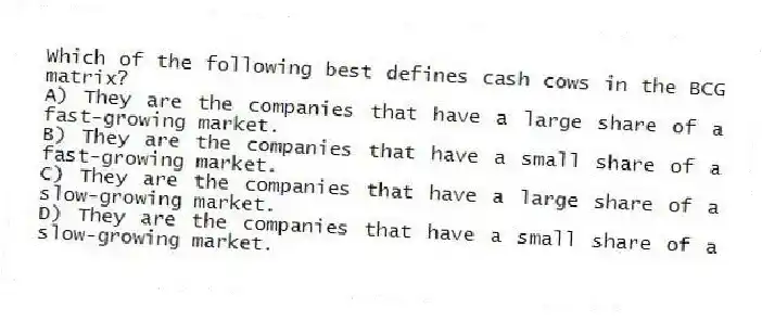 Which of the following best defines cash cows in the BCG matrix?
A) They are the companies that have a large share of a fast-growing market.
B) They are the companies that have a small share of a fast-growing market.
C) They are the companies that have a large share of a slow-growing market.
D) They are the companies that have a small share of a slow-growing market.