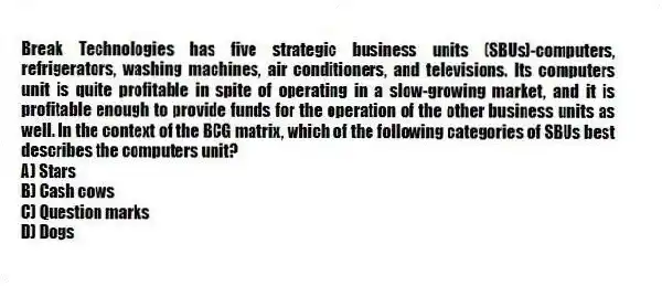 Break Technologies has five strategic business units (SBUs)-computers, refrigerators, washing machines, air conditioners, and televisions. Its computers unit is quite profitable in spite of operating in a slow-growing market, and it is profitable enough to provide funds for the operation of the other business units as well. In the context of the BCG matrix, which of the following categories of SBUs best describes the computers unit?
A) Stars
B) Cash cows
C) Question marks
D) Dogs