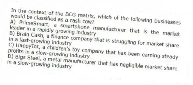 In the context of the BCG matrix, which of the following businesses would be classified as a cash cow?
A) PrimeSmart, a smartphone manufacturer that is the market leader in a rapidly growing industry
B) Brain Cash, a finance company that is struggling for market share in a fast-growing industry
C) HappyTot, a children's toy company that has been earning steady profits in a slow-growing industry
D) Bigs Steel, a metal manufacturer that has negligible market share in a slow-growing industry
