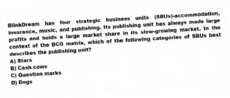 BlinkDream has four strategic business units (SBUs)-accommodation, insurance, music, and publishing. Its publishing unit has always made large profits and holds a large market share in its slow-growing market. In the context of the BCG matrix, which of the following categories of SBUs best describes the publishing unit?
A) Stars
B) Cash cows
C) Question marks
D) Dogs
