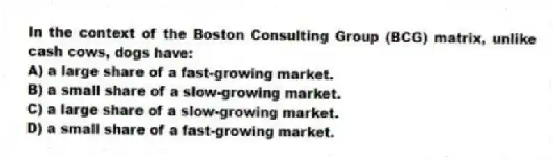 In the context of the Boston Consulting Group (BCG) matrix, unlike cash cows, dogs have:
A) a large share of a fast-growing market.
B) a small share of a slow-growing market.
C) a large share of a slow-growing market.
D) a small share of a fast-growing market.
