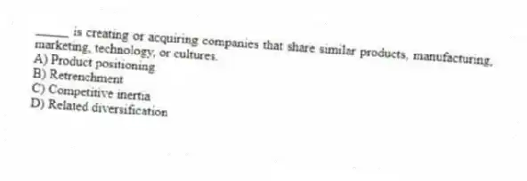 _____ is creating or acquiring companies that share similar products, manufacturing, marketing, technology, or cultures.
A) Product positioning
B) Retrenchment
C) Competitive inertia
D) Related diversification