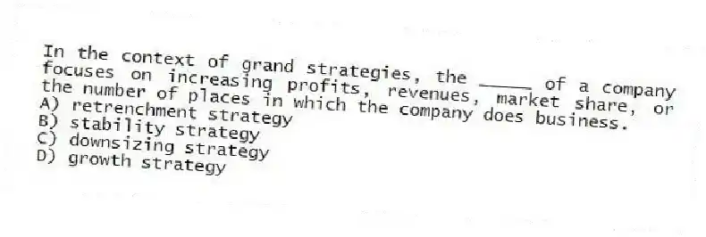 In the context of grand strategies, the _____ of a company focuses on increasing profits, revenues, market share, or the number of places in which the company does business.
A) retrenchment strategy
B) stability strategy
C) downsizing strategy
D) growth strategy