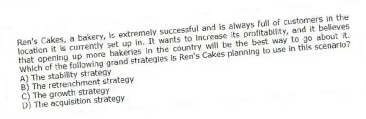 Ren's Cakes, a bakery, is extremely successful and is always full of customers in the location it is currently set up in. It wants to increase its profitability, and it believes that opening up more bakeries in the country will be the best way to go about it. Which of the following grand strategies is Ren's Cakes planning to use in this scenario?
A) The stability strategy
B) The retrenchment strategy
C) The growth strategy
D) The acquisition strategy