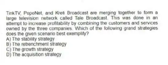 TinkTV, PopoNet, and Kreti Broadcast are merging together to form a large television network called Tale Broadcast. This was done in an attempt to increase profitability by combining the customers and services owned by the three companies. Which of the following grand strategies does the given scenario best exemplify?
A) The stability strategy
B) The retrenchment strategy
C) The growth strategy
D) The acquisition strategy