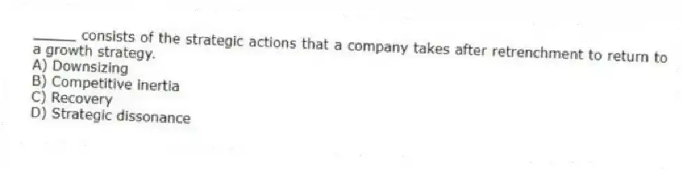 _____ consists of the strategic actions that a company takes after retrenchment to return to a growth strategy.
A) Downsizing
B) Competitive inertia
C) Recovery
D) Strategic dissonance