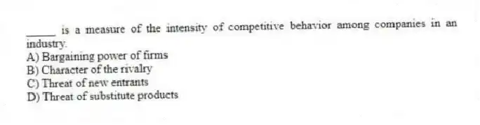 _____ is a measure of the intensity of competitive behavior among companies in an industry.
A) Bargaining power of firms
B) Character of the rivalry
C) Threat of new entrants
D) Threat of substitute products