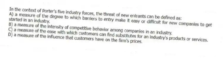 In the context of Porter's five industry forces, the threat of new entrants can be defined as:
A) a measure of the degree to which barriers to entry make it easy or difficult for new companies to get started in an industry.
B) a measure of the intensity of competitive behavior among companies in an industry.
C) a measure of the ease with which customers can find substitutes for an industry's products or services.
D) a measure of the influence that customers have on the firm's prices.