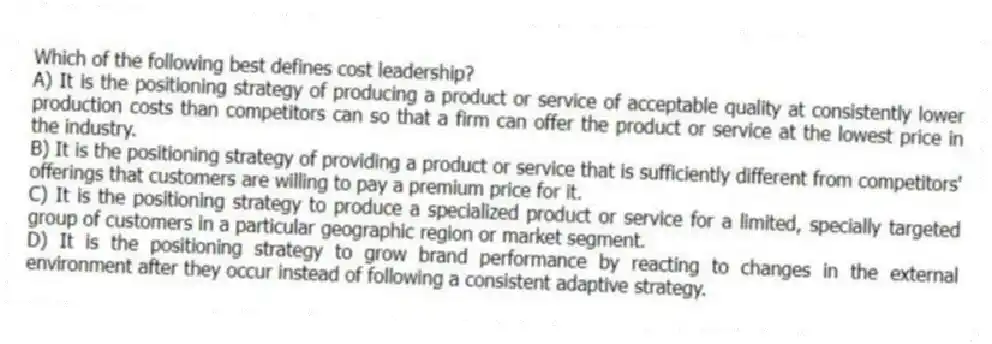 Which of the following best defines cost leadership?
A) It is the positioning strategy of producing a product or service of acceptable quality at consistently lower production costs than competitors can so that a firm can offer the product or service at the lowest price in the industry.
B) It is the positioning strategy of providing a product or service that is sufficiently different from competitors' offerings that customers are willing to pay a premium price for it.
C) It is the positioning strategy to produce a specialized product or service for a limited, specially targeted group of customers in a particular geographic region or market segment.
D) It is the positioning strategy to grow brand performance by reacting to changes in the external environment after they occur instead of following a consistent adaptive strategy.