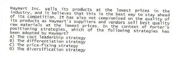 Maymart Inc. sells its products at the lowest prices in the industry, and it believes that this is the best way to stay ahead of its competition. It has also not compromised on the quality of its products as Maymart's suppliers and vendors sell best quality raw materials at the lowest prices. In the context of Porter's positioning strategies, which of the following strategies has been adopted by Maymart?
A) The cost leadership strategy
B) The differentiation strategy
C) The price-fixing strategy
D) The diversification strategy