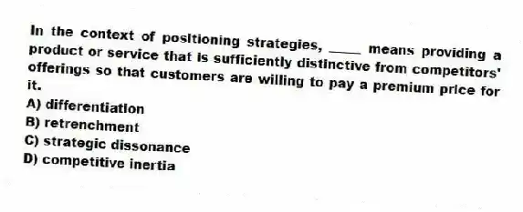 In the context of positioning strategies, _____ means providing a product or service that is sufficiently distinctive from competitors' offerings so that customers are willing to pay a premium price for it.
A) differentiation
B) retrenchment
C) strategic dissonance
D) competitive inertia