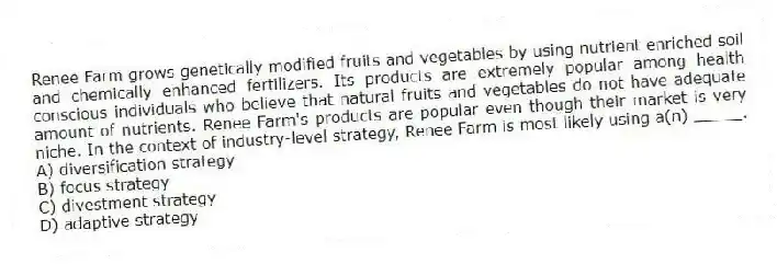 Renee Farm grows genetically modified fruits and vegetables by using nutrient enriched soil and chemically enhanced fertilizers. Its products are extremely popular among health conscious individuals who believe that natural fruits and vegetables do not have adequate amount of nutrients. Renee Farm's products are popular even though their market is very niche. In the context of industry-level strategy, Renee Farm is most likely using a(n) _____.
A) diversification strategy
B) focus strategy
C) divestment strategy
D) adaptive strategy
