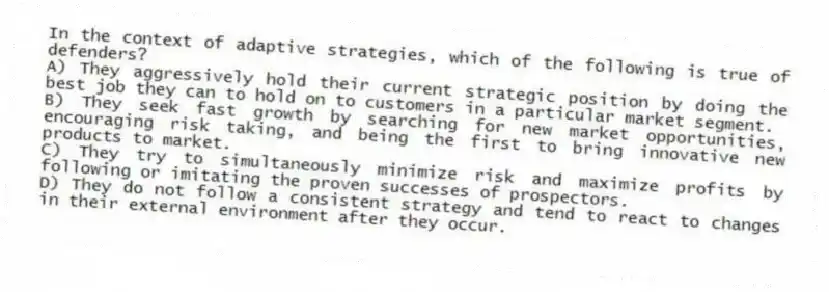 In the context of adaptive strategies, which of the following is true of defenders?
A) They aggressively hold their current strategic position by doing the best job they can to hold on to customers in a particular market segment.
B) They seek fast growth by searching for new market opportunities, encouraging risk taking, and being the first to bring innovative new products to market.
C) They try to simultaneously minimize risk and maximize profits by following or imitating the proven successes of prospectors.
D) They do not follow a consistent strategy and tend to react to changes in their external environment after they occur.