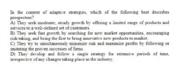 In the context of adaptive strategies, which of the following best describes prospectors?
A) They seek moderate, steady growth by offering a limited range of products and services to a well-defined set of customers.
B) They seek fast growth by searching for new market opportunities, encouraging risk taking, and being the first to bring innovative new products to market.
C) They try to simultaneously minimize risk and maximize profits by following or imitating the proven successes of firms.
D) They develop and follow a single strategy for extensive periods of time, irrespective of any changes taking place in the industry.