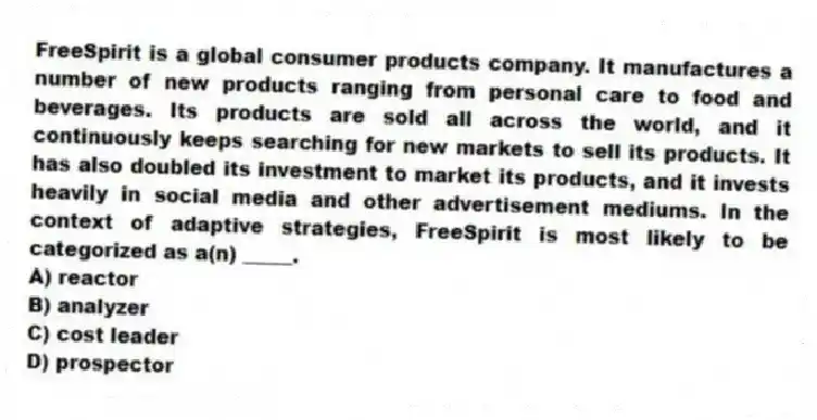 FreeSpirit is a global consumer products company. It manufactures a number of new products ranging from personal care to food and beverages. Its products are sold all across the world, and it continuously keeps searching for new markets to sell its products. It has also doubled its investment to market its products, and it invests heavily in social media and other advertisement mediums. In the context of adaptive strategies, FreeSpirit is most likely to be categorized as a(n) _____.
A) reactor
B) analyzer
C) cost leader
D) prospector