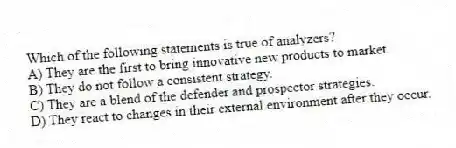 Which of the following statements is true of analyzers?
A) They are the first to bring innovative new products to market.
B) They do not follow a consistent strategy.
C) They are a blend of the defender and prospector strategies.
D) They react to changes in their external environment after they occur.