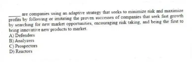 _____ are companies using an adaptive strategy that seeks to minimize risk and maximize profits by following or imitating the proven successes of companies that seek fast growth by searching for new market opportunities, encouraging risk taking, and being the first to bring innovative new products to market.
A) Defenders
B) Analyzers
C) Prospectors
D) Reactors