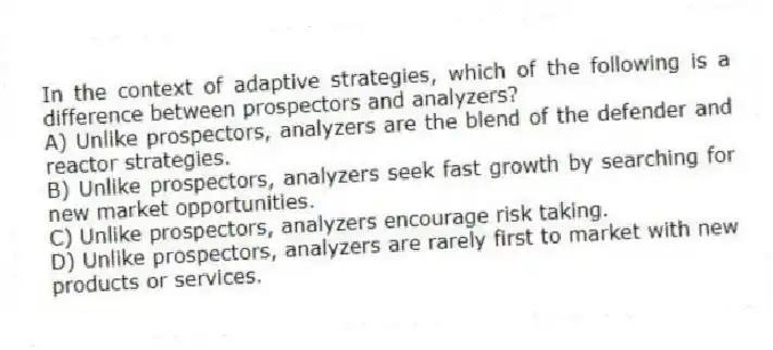 In the context of adaptive strategies, which of the following is a difference between prospectors and analyzers?
A) Unlike prospectors, analyzers are the blend of the defender and reactor strategies.
B) Unlike prospectors, analyzers seek fast growth by searching for new market opportunities.
C) Unlike prospectors, analyzers encourage risk taking.
D) Unlike prospectors, analyzers are rarely first to market with new products or services.