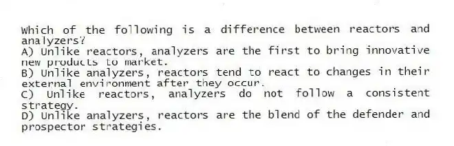 Which of the following is a difference between reactors and analyzers?
A) Unlike reactors, analyzers are the first to bring innovative new products to market.
B) Unlike analyzers, reactors tend to react to changes in their external environment after they occur.
C) Unlike reactors, analyzers do not follow a consistent strategy.
D) Unlike analyzers, reactors are the blend of the defender and prospector strategies.