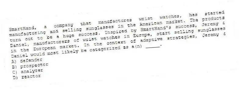SmartHand, a company that manufactures wrist watches, has started manufacturing and selling sunglasses in the American market. The products turn out to be a huge success. Inspired by SmartHand's success, Jeremy & Daniel, manufacturers of wrist watches in Europe, start selling sunglasses in the European market. In the context of adaptive strategies, Jeremy & Daniel would most likely be categorized as a(n) _____.
A) defender
B) prospector
C) analyzer
D) reactor