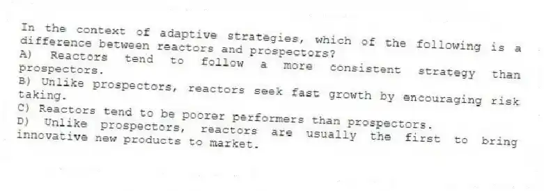 In the context of adaptive strategies, which of the following is a difference between reactors and prospectors?
A) Reactors tend to follow a more consistent strategy than prospectors.
B) Unlike prospectors, reactors seek fast growth by encouraging risk taking.
C) Reactors tend to be poorer performers than prospectors.
D) Unlike prospectors, reactors are usually the first to bring innovative new products to market.