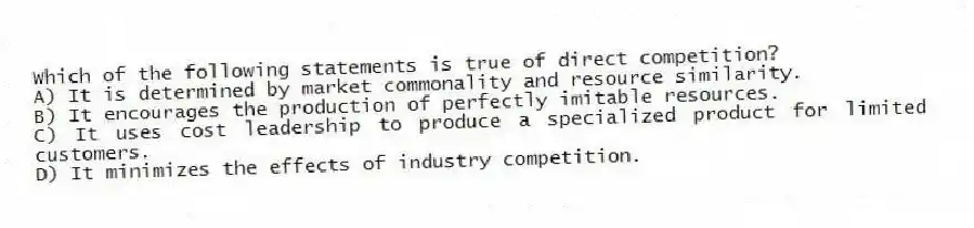 Which of the following statements is true of direct competition?
A) It is determined by market commonality and resource similarity.
B) It encourages the production of perfectly imitable resources.
C) It uses cost leadership to produce a specialized product for limited customers.
D) It minimizes the effects of industry competition.