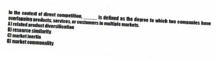 In the context of direct competition, _____ is defined as the degree to which two companies have overlapping products, services, or customers in multiple markets.
A) related product diversification
B) resource similarity
C) market inertia
D) market commonality