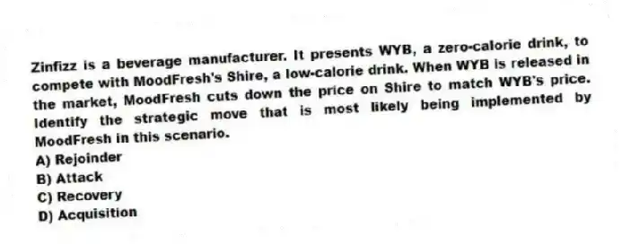 Zinfizz is a beverage manufacturer. It presents WYB, a zero-calorie drink, to compete with MoodFresh's Shire, a low-calorie drink. When WYB is released in the market, MoodFresh cuts down the price on Shire to match WYB's price. Identify the strategic move that is most likely being implemented by MoodFresh in this scenario.
A) Rejoinder
B) Attack
C) Recovery
D) Acquisition