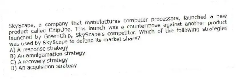 SkyScape, a company that manufactures computer processors, launched a new product called ChipOne. This launch was a countermove against another product launched by GreenChip, SkyScape's competitor. Which of the following strategies was used by SkyScape to defend its market share?
A) A response strategy
B) An amalgamation strategy
C) A recovery strategy
D) An acquisition strategy
