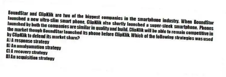 BoundStar and ClipKlik are two of the biggest companies in the smartphone industry. When BoundStar launched a new ultra-slim smart phone, ClipKlik also shortly launched a super-sleek smartphone. Phones launched by both the companies are similar in quality and build. ClipKlik will be able to remain competitive in the market though BoundStar launched its phone before ClipKlik. Which of the following strategies was used by ClipKlik to defend its market share?
A) A response strategy
B) An amalgamation strategy
C) A recovery strategy
D) An acquisition strategy