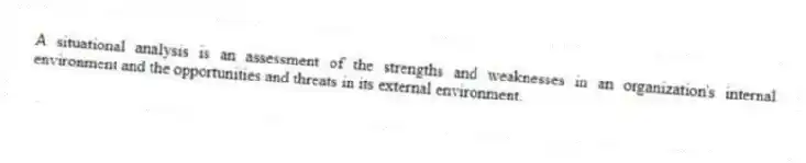 A situational analysis is an assessment of the strengths and weaknesses in an organization's internal environment and the opportunities and threats in its external environment.