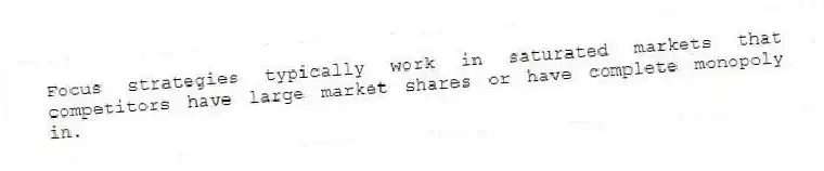 Focus strategies typically work in saturated markets that competitors have large market shares or have complete monopoly in.