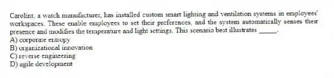 Carolint, a watch manufacturer, has installed custom smart lighting and ventilation systems in employees' workspaces. These enable employees to set their preferences, and the system automatically senses their presence and modifies the temperature and light settings. This scenario best illustrates _____.
A) corporate entropy
B) organizational innovation
C) reverse engineering
D) agile development