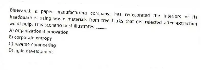 Bluewood, a paper manufacturing company, has redecorated the interiors of its headquarters using waste materials from tree barks that get rejected after extracting wood pulp. This scenario best illustrates _____.
A) organizational innovation
B) corporate entropy
C) reverse engineering
D) agile development